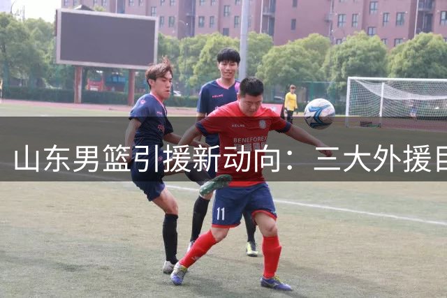 山东男篮引援新动向：三大外援目标曝光 邱彪如何补强后场？