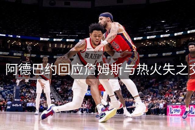 阿德巴约回应詹姆斯与热火失之交臂：兄弟情深更胜球队利益